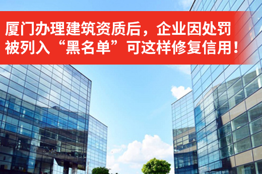 廈門辦理建筑資質后，企業因處罰被列入“黑名單”可這樣修復信用！
